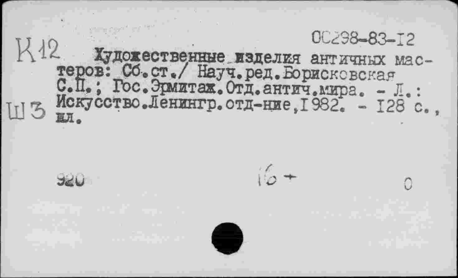 ﻿тт iQ	0C298-83-I2
Г\ ; -	Художественные изделия античных мас-
теров: Со.ст«/ Науч.ред.Борисковская С.П, ; Гос.Эряитаж.Отд.антич.млра. - Л.: Искусство.Ленингр.отд-ниеД 982. - I2S с.
